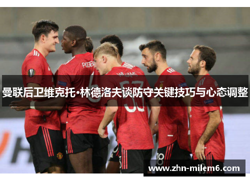 曼联后卫维克托·林德洛夫谈防守关键技巧与心态调整