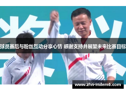 球员赛后与粉丝互动分享心情 感谢支持并展望未来比赛目标