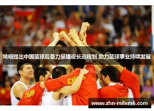 姚明提出中国篮球后备力量建设长远规划 助力篮球事业持续发展