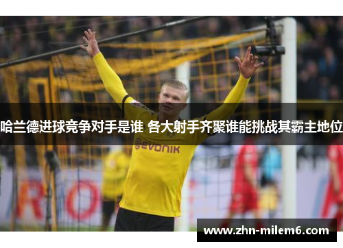 哈兰德进球竞争对手是谁 各大射手齐聚谁能挑战其霸主地位