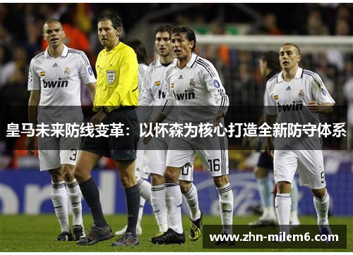 皇马未来防线变革：以怀森为核心打造全新防守体系