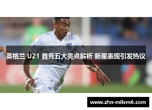 英格兰 U21 首秀五大亮点解析 新星表现引发热议