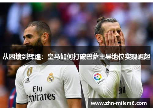 从困境到辉煌：皇马如何打破巴萨主导地位实现崛起