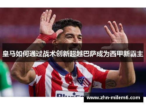 皇马如何通过战术创新超越巴萨成为西甲新霸主
