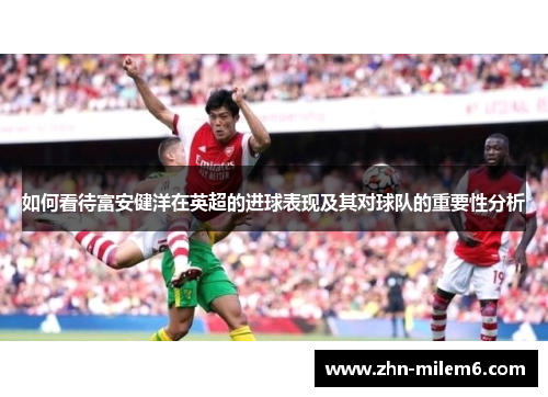 如何看待富安健洋在英超的进球表现及其对球队的重要性分析