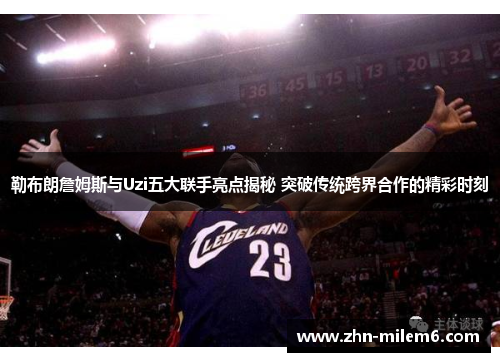 勒布朗詹姆斯与Uzi五大联手亮点揭秘 突破传统跨界合作的精彩时刻