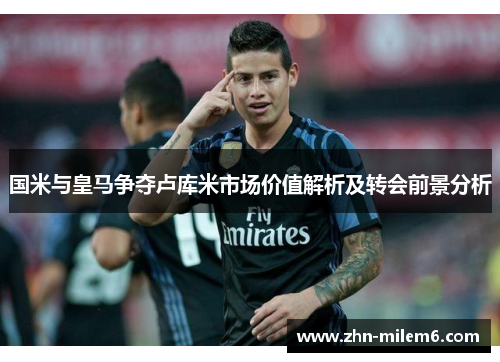 国米与皇马争夺卢库米市场价值解析及转会前景分析