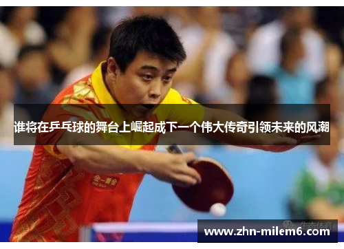 谁将在乒乓球的舞台上崛起成下一个伟大传奇引领未来的风潮