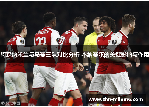 阿森纳米兰与马赛三队对比分析 本纳赛尔的关键影响与作用