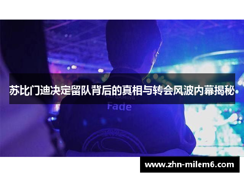 苏比门迪决定留队背后的真相与转会风波内幕揭秘