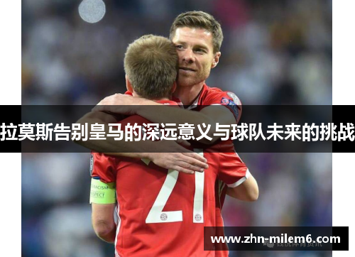 拉莫斯告别皇马的深远意义与球队未来的挑战