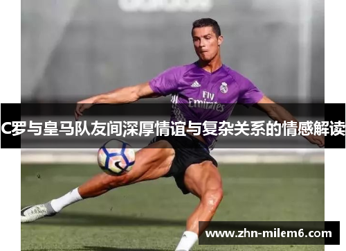 C罗与皇马队友间深厚情谊与复杂关系的情感解读