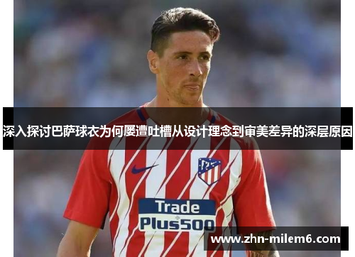 深入探讨巴萨球衣为何屡遭吐槽从设计理念到审美差异的深层原因