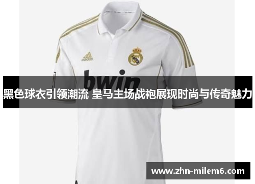 黑色球衣引领潮流 皇马主场战袍展现时尚与传奇魅力