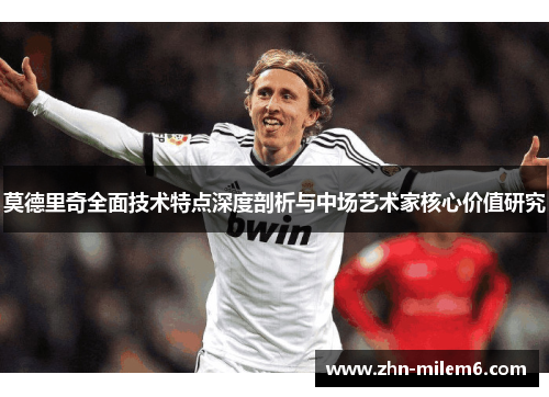 莫德里奇全面技术特点深度剖析与中场艺术家核心价值研究