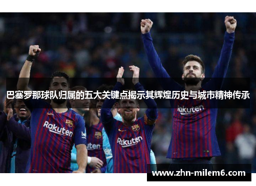 巴塞罗那球队归属的五大关键点揭示其辉煌历史与城市精神传承