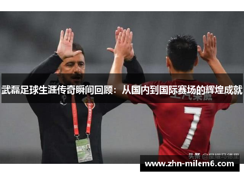 武磊足球生涯传奇瞬间回顾：从国内到国际赛场的辉煌成就